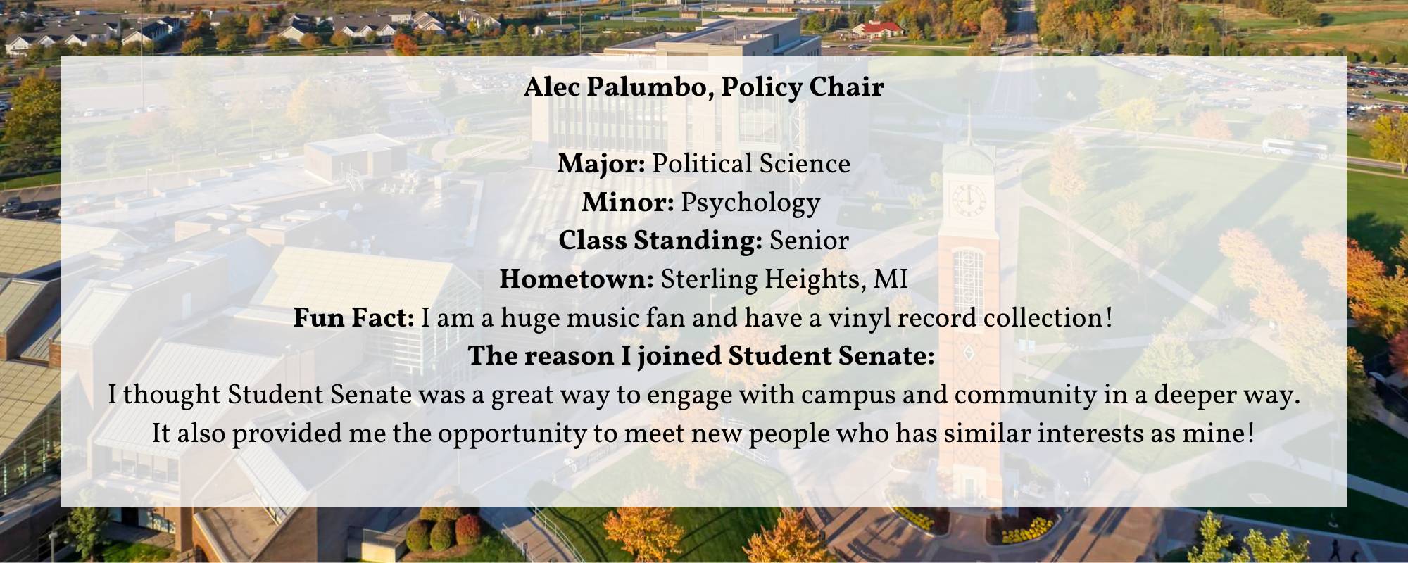 Alec Palumbo, Policy Chair  Major: Political Science Minor: Psychology  Class Standing: Senior Hometown: Sterling Heights, MI Fun Fact: I am a huge music fan and have a vinyl record collection! The reason I joined Student Senate:  I thought Student Senate was a great way to engage with campus and community in a deeper way. It also provided me the opportunity to meet new people who has similar interests as mine!